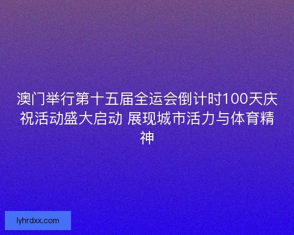 澳门举行第十五届全运会倒计时100天庆祝活动盛大启动 展现城市活力与体育精神