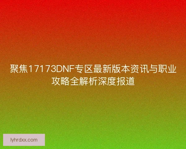聚焦17173DNF专区最新版本资讯与职业攻略全解析深度报道