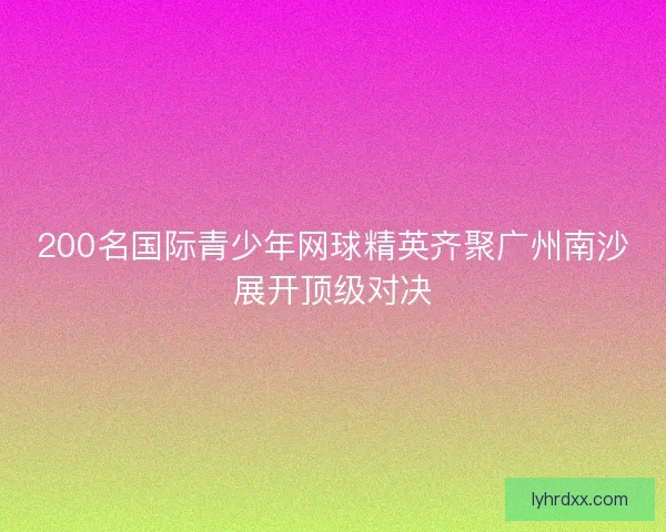 200名国际青少年网球精英齐聚广州南沙展开顶级对决