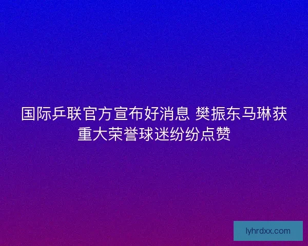 国际乒联官方宣布好消息 樊振东马琳获重大荣誉球迷纷纷点赞