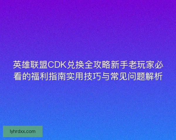 英雄联盟CDK兑换全攻略新手老玩家必看的福利指南实用技巧与常见问题解析