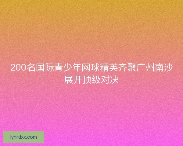 200名国际青少年网球精英齐聚广州南沙展开顶级对决