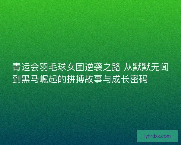 青运会羽毛球女团逆袭之路 从默默无闻到黑马崛起的拼搏故事与成长密码 🏸✨