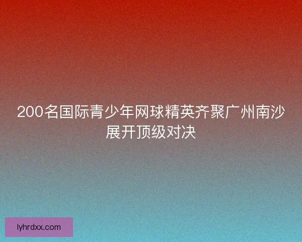 200名国际青少年网球精英齐聚广州南沙展开顶级对决 200名国际青少年网球精英齐聚广州南沙展开顶级对决