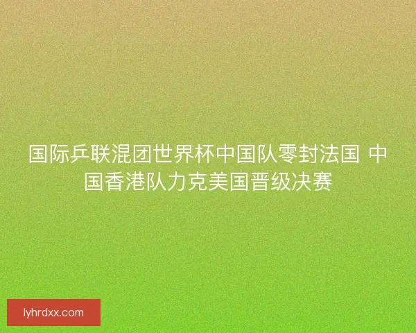 国际乒联混团世界杯中国队零封法国 中国香港队力克美国晋级决赛
