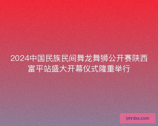 2024中国民族民间舞龙舞狮公开赛陕西富平站盛大开幕仪式隆重举行