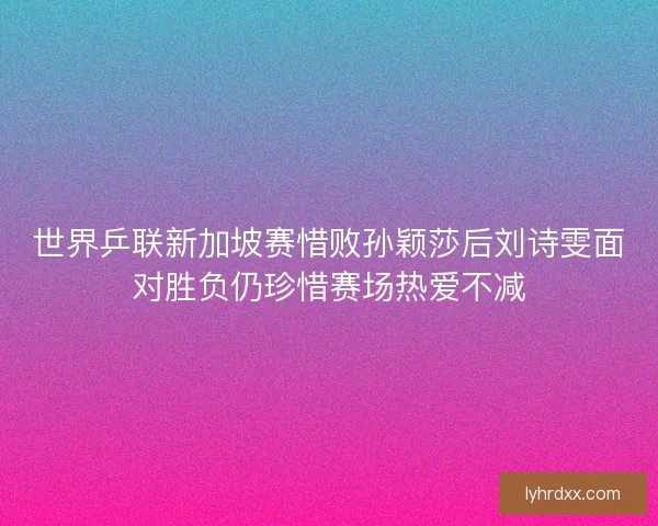 世界乒联新加坡赛惜败孙颖莎后刘诗雯面对胜负仍珍惜赛场热爱不减 世界乒联新加坡赛惜败孙颖莎后刘诗雯面对胜负仍珍惜赛场热爱不减