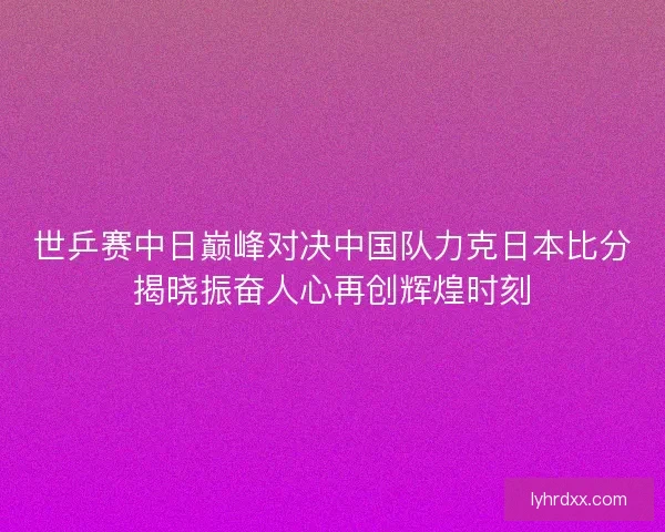 世乒赛中日巅峰对决中国队力克日本比分揭晓振奋人心再创辉煌时刻