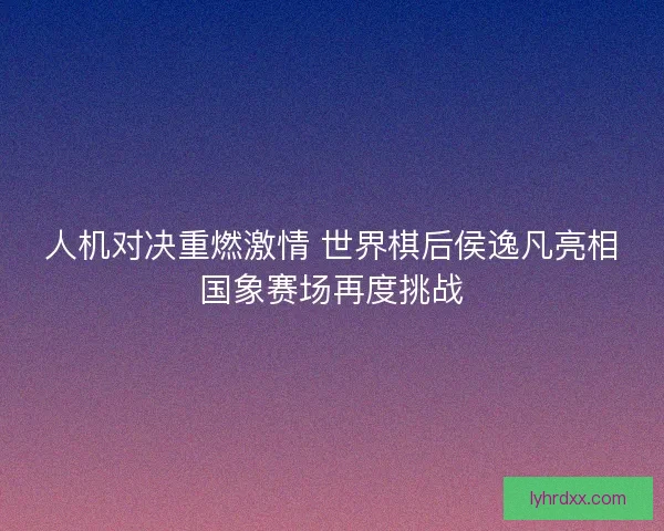 人机对决重燃激情 世界棋后侯逸凡亮相国象赛场再度挑战