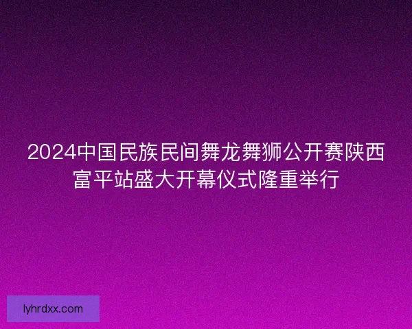 2024中国民族民间舞龙舞狮公开赛陕西富平站盛大开幕仪式隆重举行