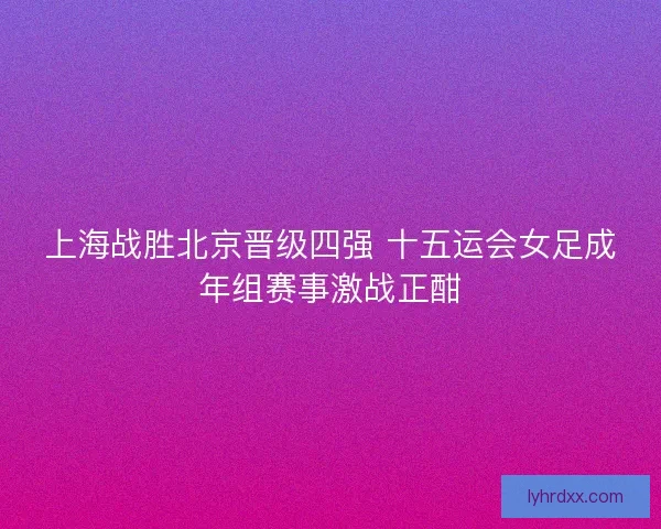 上海战胜北京晋级四强 十五运会女足成年组赛事激战正酣 上海战胜北京晋级四强 十五运会女足成年组赛事激战正酣