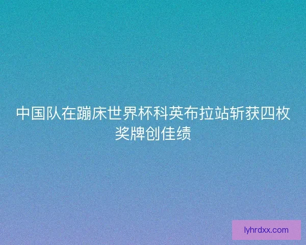 中国队在蹦床世界杯科英布拉站斩获四枚奖牌创佳绩