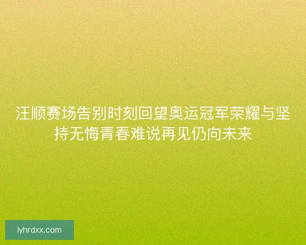 汪顺赛场告别时刻回望奥运冠军荣耀与坚持无悔青春难说再见仍向未来